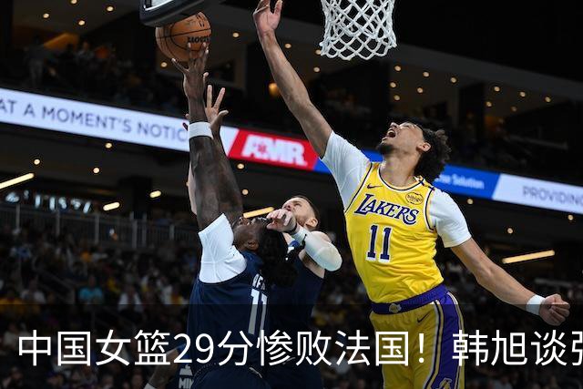 中国女篮29分惨败法国！韩旭谈张子宇：对世界强队身材没绝对优势