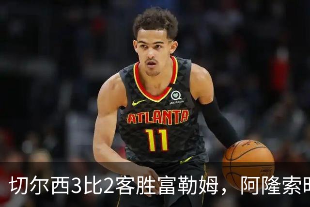 切尔西3比2客胜富勒姆，阿隆索时代首战前场三叉戟齐破门