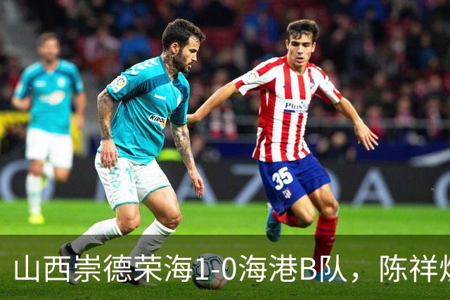 山西崇德荣海1-0海港B队，陈祥煜制胜