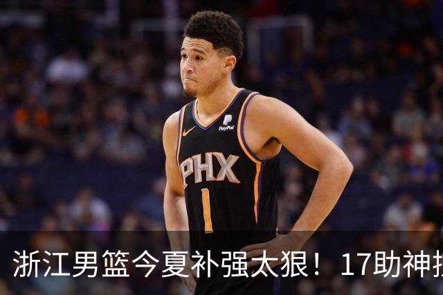 浙江男篮今夏补强太狠！17助神控加盟，争冠只差最后一步？
